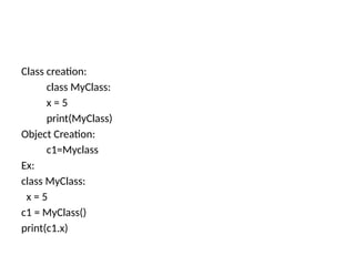 Class creation:
class MyClass:
x = 5
print(MyClass)
Object Creation:
c1=Myclass
Ex:
class MyClass:
x = 5
c1 = MyClass()
print(c1.x)
 