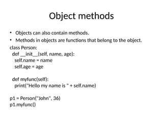 Object methods
• Objects can also contain methods.
• Methods in objects are functions that belong to the object.
class Person:
def __init__(self, name, age):
self.name = name
self.age = age
def myfunc(self):
print("Hello my name is " + self.name)
p1 = Person("John", 36)
p1.myfunc()
 