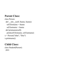 Parent Class:
class Person:
def __init__(self, fname, lname):
self.firstname = fname
self.lastname = lname
def printname(self):
print(self.firstname, self.lastname)
x = Person("John", "Doe")
x.printname()
Child Class:
class Student(Person):
pass
 