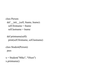 class Person:
def __init__(self, fname, lname):
self.firstname = fname
self.lastname = lname
def printname(self):
print(self.firstname, self.lastname)
class Student(Person):
pass
x = Student("Mike", "Olsen")
x.printname()
 