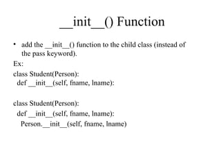 __init__() Function
• add the __init__() function to the child class (instead of
the pass keyword).
Ex:
class Student(Person):
def __init__(self, fname, lname):
class Student(Person):
def __init__(self, fname, lname):
Person.__init__(self, fname, lname)
 