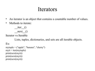 Iterators
• An iterator is an object that contains a countable number of values.
• Methods to iterate:
__iter__()
__next__()
Iterator vs Iterable
Lists, tuples, dictionaries, and sets are all iterable objects.
Ex:
mytuple = ("apple", "banana", "cherry")
myit = iter(mytuple)
print(next(myit))
print(next(myit))
print(next(myit))
 