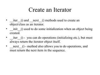 Create an Iterator
• __iter__() and __next__() methods used to create an
object/class as an iterator.
• __init__() used to do some initialization when an object being
created.
• __iter__() - you can do operations (initializing etc.), but must
always return the iterator object itself.
• __next__() - method also allows you to do operations, and
must return the next item in the sequence.
 
