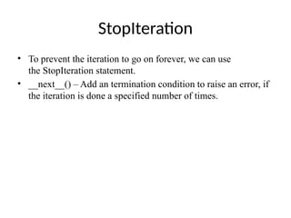 StopIteration
• To prevent the iteration to go on forever, we can use
the StopIteration statement.
• __next__() – Add an termination condition to raise an error, if
the iteration is done a specified number of times.
 