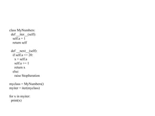 class MyNumbers:
def __iter__(self):
self.a = 1
return self
def __next__(self):
if self.a <= 20:
x = self.a
self.a += 1
return x
else:
raise StopIteration
myclass = MyNumbers()
myiter = iter(myclass)
for x in myiter:
print(x)
 