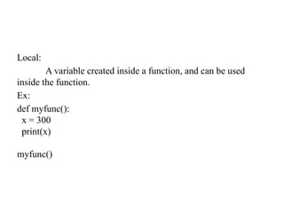 Local:
A variable created inside a function, and can be used
inside the function.
Ex:
def myfunc():
x = 300
print(x)
myfunc()
 