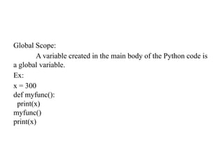 Global Scope:
A variable created in the main body of the Python code is
a global variable.
Ex:
x = 300
def myfunc():
print(x)
myfunc()
print(x)
 