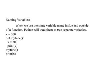 Naming Variables:
When we use the same variable name inside and outside
of a function, Python will treat them as two separate variables.
x = 300
def myfunc():
x = 200
print(x)
myfunc()
print(x)
 