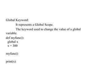 Global Keyword:
It represents a Global Scope.
The keyword used to change the value of a global
variable.
def myfunc():
global x
x = 300
myfunc()
print(x)
 