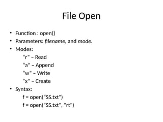File Open
• Function : open()
• Parameters: filename, and mode.
• Modes:
“r” – Read
“a” – Append
“w” – Write
“x” – Create
• Syntax:
f = open(“SS.txt")
f = open(“SS.txt", "rt")
 