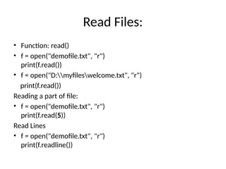 Read Files:
• Function: read()
• f = open("demofile.txt", "r")
print(f.read())
• f = open("D:myfileswelcome.txt", "r")
print(f.read())
Reading a part of file:
• f = open("demofile.txt", "r")
print(f.read(5))
Read Lines
• f = open("demofile.txt", "r")
print(f.readline())
 