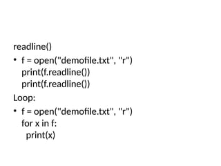 readline()
• f = open("demofile.txt", "r")
print(f.readline())
print(f.readline())
Loop:
• f = open("demofile.txt", "r")
for x in f:
print(x)
 
