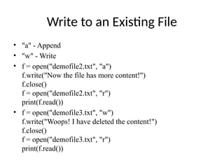 Write to an Existing File
• "a" - Append
• "w" - Write
• f = open("demofile2.txt", "a")
f.write("Now the file has more content!")
f.close()
f = open("demofile2.txt", "r")
print(f.read())
• f = open("demofile3.txt", "w")
f.write("Woops! I have deleted the content!")
f.close()
f = open("demofile3.txt", "r")
print(f.read())
 