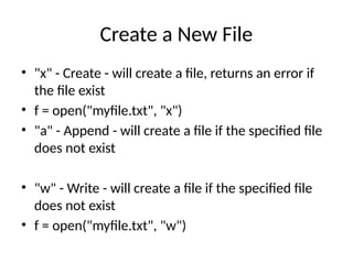 Create a New File
• "x" - Create - will create a file, returns an error if
the file exist
• f = open("myfile.txt", "x")
• "a" - Append - will create a file if the specified file
does not exist
• "w" - Write - will create a file if the specified file
does not exist
• f = open("myfile.txt", "w")
 