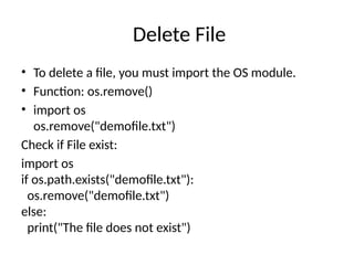 Delete File
• To delete a file, you must import the OS module.
• Function: os.remove()
• import os
os.remove("demofile.txt")
Check if File exist:
import os
if os.path.exists("demofile.txt"):
os.remove("demofile.txt")
else:
print("The file does not exist")
 