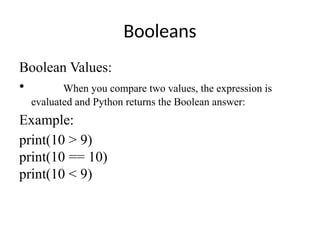 Booleans
Boolean Values:
• When you compare two values, the expression is
evaluated and Python returns the Boolean answer:
Example:
print(10 > 9)
print(10 == 10)
print(10 < 9)
 