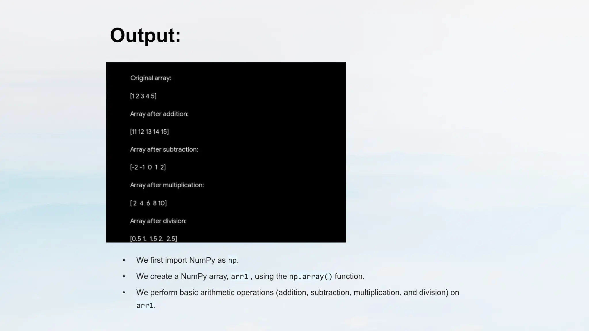 Output:
• We first import NumPy as np.
• We create a NumPy array, arr1 , using the np.array() function.
• We perform basic arithmetic operations (addition, subtraction, multiplication, and division) on
arr1.
 