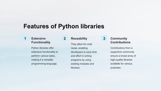 Features of Python libraries
1 Extensive
Functionality
Python libraries offer
extensive functionality to
perform various tasks,
making it a versatile
programming language.
2 Reusability
They allow for code
reuse, enabling
developers to save time
and effort in writing
programs by using
existing modules and
libraries.
3 Community
Contributions
Contributions from a
supportive community
ensure a broad array of
high-quality libraries
available for various
purposes.
 