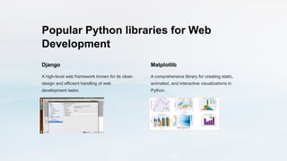 Popular Python libraries for Web
Development
Django
A high-level web framework known for its clean
design and efficient handling of web
development tasks.
Matplotlib
A comprehensive library for creating static,
animated, and interactive visualizations in
Python.
 