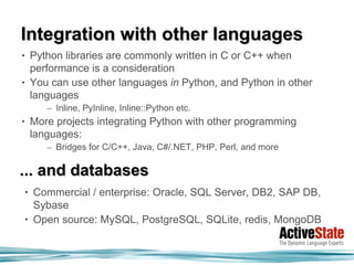 Integration with other languages
•       Python libraries are commonly written in C or C++ when
        performance is a consideration
•       You can use other languages in Python, and Python in other
        languages
           – Inline, PyInline, Inline::Python etc.
•       More projects integrating Python with other programming
        languages:
           – Bridges for C/C++, Java, C#/.NET, PHP, Perl, and more

... and databases
    •   Commercial / enterprise: Oracle, SQL Server, DB2, SAP DB,
        Sybase
    •   Open source: MySQL, PostgreSQL, SQLite, redis, MongoDB
 