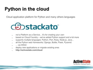 Python in the cloud
Cloud application platform for Python and many others languages




     –   not a Platform as a Service... it's for creating your own
     –   based on Cloud Foundry – we've added Python support and a lot more
     –   supports multiple languages: Python, Perl, Ruby, Node.js, Java...
     –   all the Python web frameworks: Django, Bottle, Flask, Pyramid
     –   ... via WSGI
     –   deploy new applications or migrate existing ones
     –   http://activestate.com/cloud
 