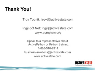Thank You!

      Troy Topnik: troyt@activestate.com

      Ingy döt Net: ingy@activestate.com
               www.acmeism.org

         Speak to a representative about
          ActivePython or Python training:
                 1-866-510-2914
       business-solutions@activestate.com
               www.activestate.com
 