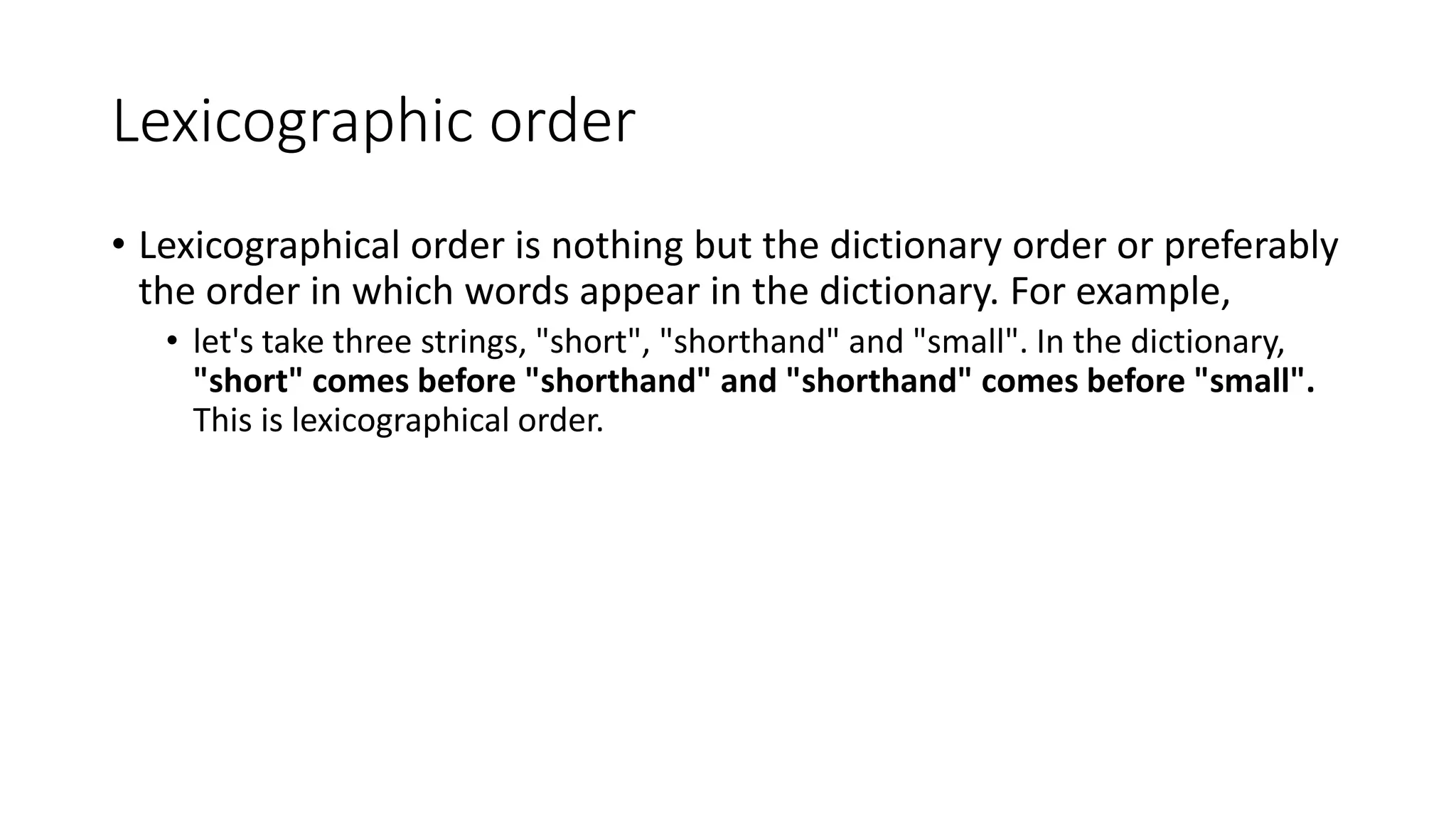 Lexicographic order
• Lexicographical order is nothing but the dictionary order or preferably
the order in which words appear in the dictionary. For example,
• let's take three strings, "short", "shorthand" and "small". In the dictionary,
"short" comes before "shorthand" and "shorthand" comes before "small".
This is lexicographical order.
 