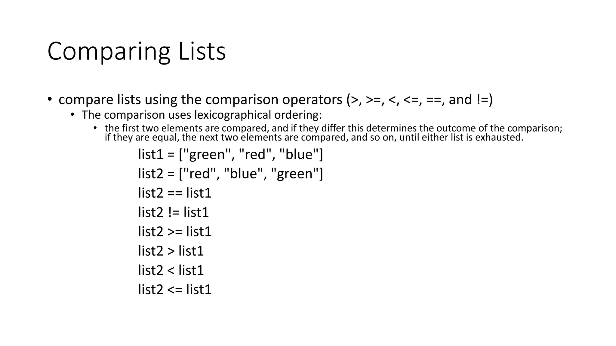 Comparing Lists
• compare lists using the comparison operators (>, >=, <, <=, ==, and !=)
• The comparison uses lexicographical ordering:
• the first two elements are compared, and if they differ this determines the outcome of the comparison;
if they are equal, the next two elements are compared, and so on, until either list is exhausted.
list1 = ["green", "red", "blue"]
list2 = ["red", "blue", "green"]
list2 == list1
list2 != list1
list2 >= list1
list2 > list1
list2 < list1
list2 <= list1
 