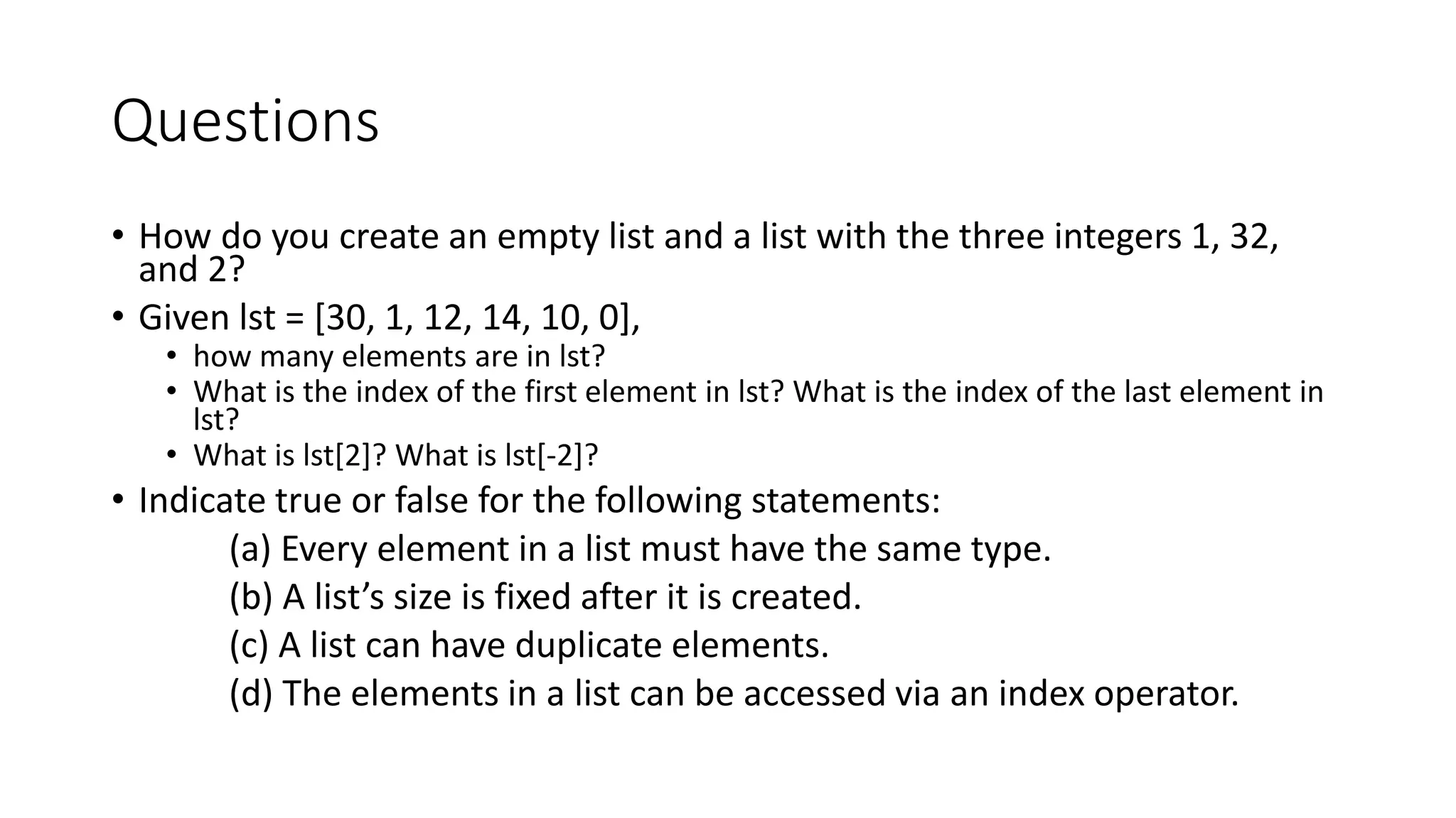 Questions
• How do you create an empty list and a list with the three integers 1, 32,
and 2?
• Given lst = [30, 1, 12, 14, 10, 0],
• how many elements are in lst?
• What is the index of the first element in lst? What is the index of the last element in
lst?
• What is lst[2]? What is lst[-2]?
• Indicate true or false for the following statements:
(a) Every element in a list must have the same type.
(b) A list’s size is fixed after it is created.
(c) A list can have duplicate elements.
(d) The elements in a list can be accessed via an index operator.
 