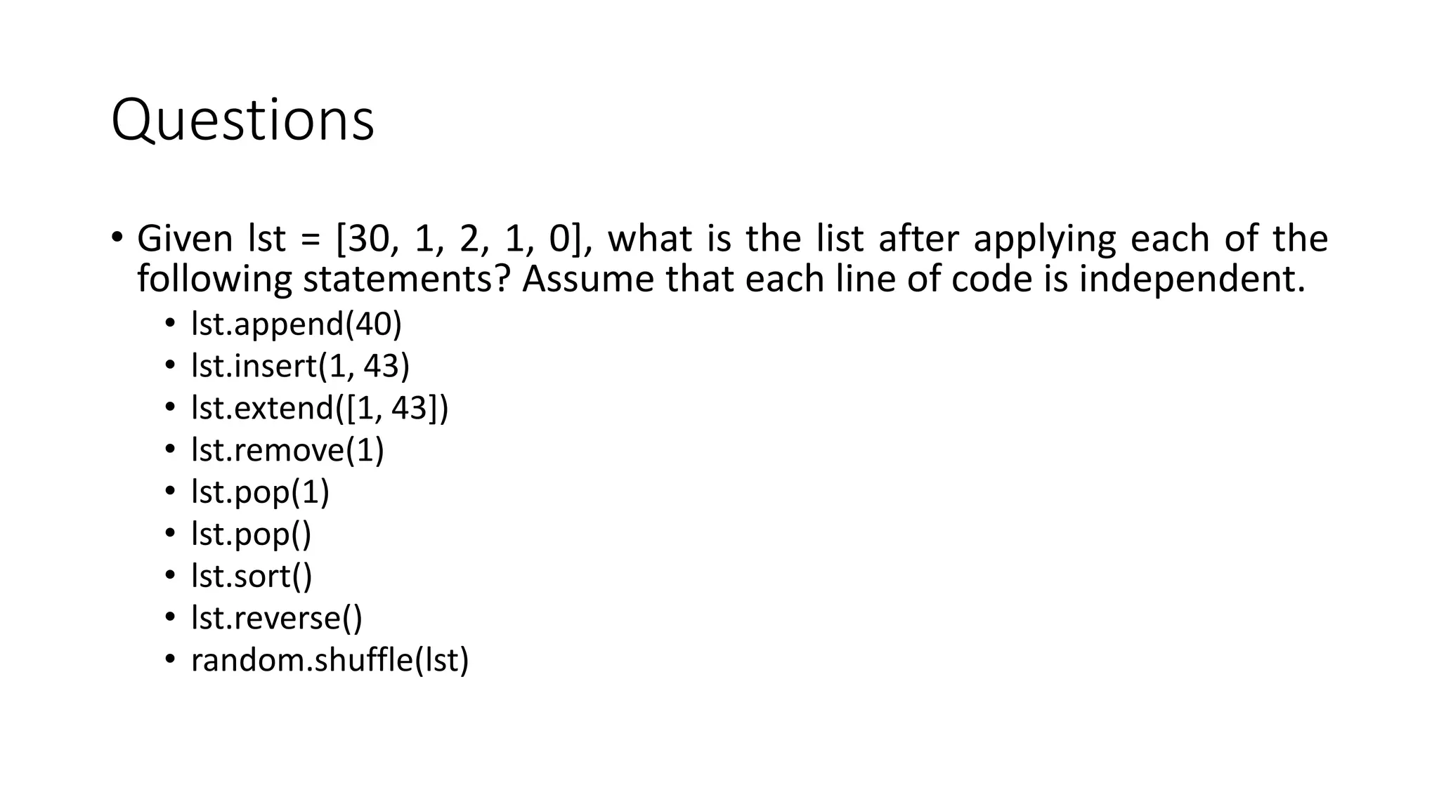 Questions
• Given lst = [30, 1, 2, 1, 0], what is the list after applying each of the
following statements? Assume that each line of code is independent.
• lst.append(40)
• lst.insert(1, 43)
• lst.extend([1, 43])
• lst.remove(1)
• lst.pop(1)
• lst.pop()
• lst.sort()
• lst.reverse()
• random.shuffle(lst)
 