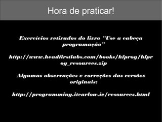 Hora de praticar!
Exercícios retirados do livro “Use a cabeça
programação”
http://www.headfirstlabs.com/books/hfprog/hfpr
og_resources.zip
Algumas observações e correções das versões
originais:
http://programming.itcarlow.ie/resources.html

 