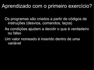Aprendizado com o primeiro exercício?
Os programas são criados a partir de códigos de
instruções (desvios, comandos, laços)
As condições ajudam a decidir o que é verdadeiro
ou falso
Um valor nomeado é inserido dentro de uma
variável

 