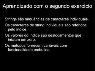 Aprendizado com o segundo exercício
Strings são sequências de caracteres individuais.
Os caracteres de string individuais são referidos
pelo indice.
Os valores do índice são deslocamentos que
iniciam em zero.
Os métodos fornecem variáveis com
funcionalidade embutida.

 