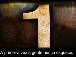 A primeira vez a gente nunca esquece...

 