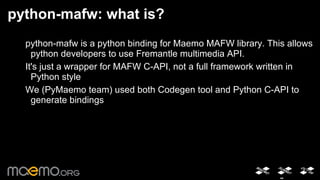 python-mafw: what is? python-mafw is a python binding for Maemo MAFW library. This allows python developers to use Fremantle multimedia API. 