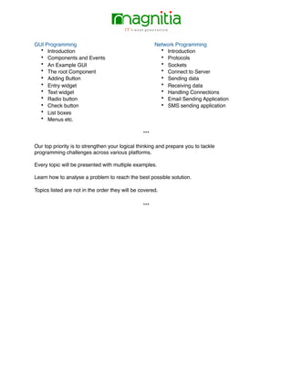 GUI Programming
• Introduction
• Components and Events
• An Example GUI
• The root Component
• Adding Button
• Entry widget
• Text widget
• Radio button
• Check button
• List boxes
• Menus etc.
Network Programming
• Introduction
• Protocols
• Sockets
• Connect to Server
• Sending data
• Receiving data
• Handling Connections
• Email Sending Application
• SMS sending application
***
Our top priority is to strengthen your logical thinking and prepare you to tackle
programming challenges across various platforms.
Every topic will be presented with multiple examples.
Learn how to analyse a problem to reach the best possible solution.
Topics listed are not in the order they will be covered.
***
 
