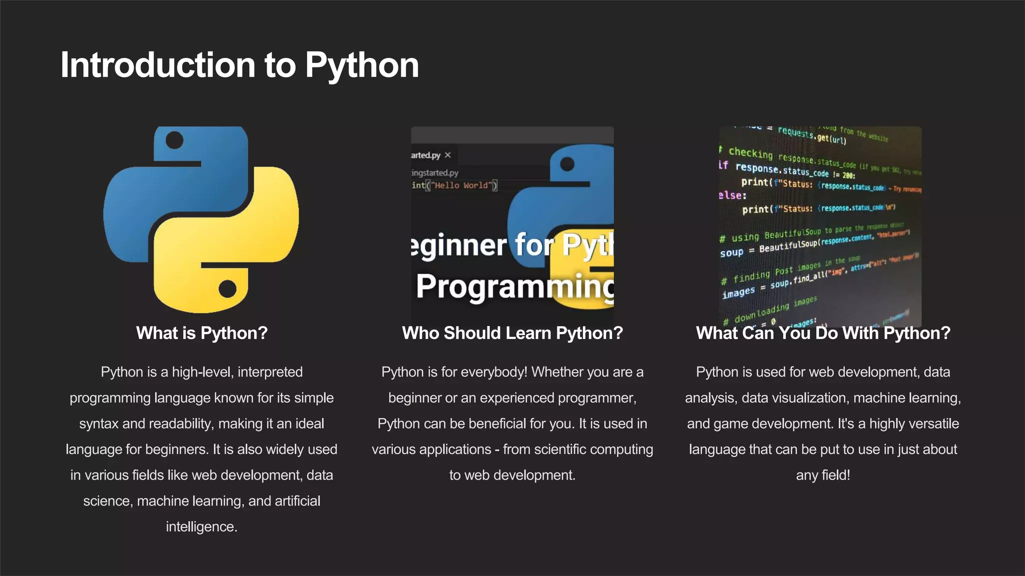Introduction to Python
What is Python?
Python is a high-level, interpreted
programming language known for its simple
syntax and readability, making it an ideal
language for beginners. It is also widely used
in various fields like web development, data
science, machine learning, and artificial
intelligence.
Who Should Learn Python?
Python is for everybody! Whether you are a
beginner or an experienced programmer,
Python can be beneficial for you. It is used in
various applications - from scientific computing
to web development.
What Can You Do With Python?
Python is used for web development, data
analysis, data visualization, machine learning,
and game development. It's a highly versatile
language that can be put to use in just about
any field!
 