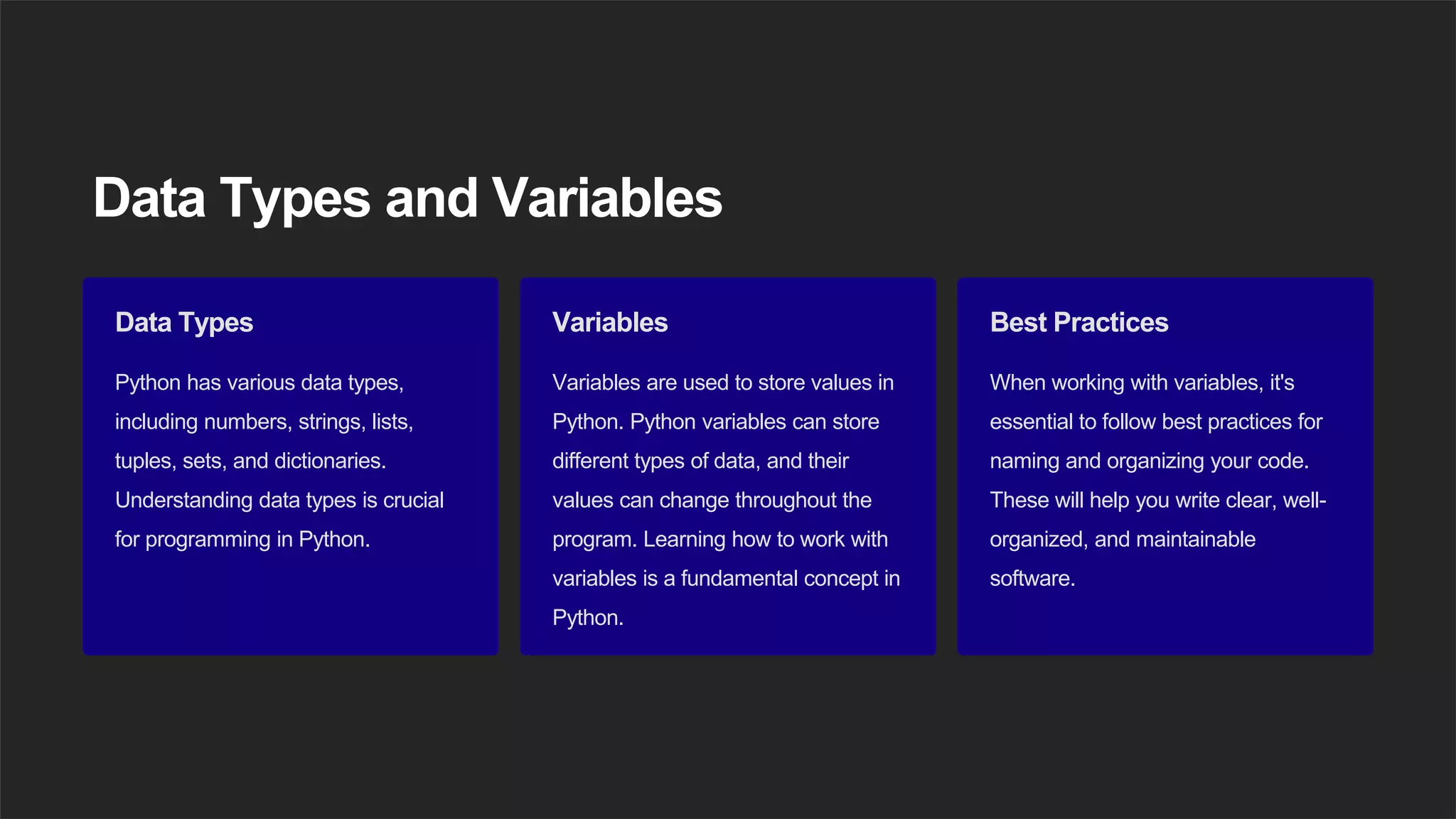 Data Types and Variables
Data Types
Python has various data types,
including numbers, strings, lists,
tuples, sets, and dictionaries.
Understanding data types is crucial
for programming in Python.
Variables
Variables are used to store values in
Python. Python variables can store
different types of data, and their
values can change throughout the
program. Learning how to work with
variables is a fundamental concept in
Python.
Best Practices
When working with variables, it's
essential to follow best practices for
naming and organizing your code.
These will help you write clear, well-
organized, and maintainable
software.
 