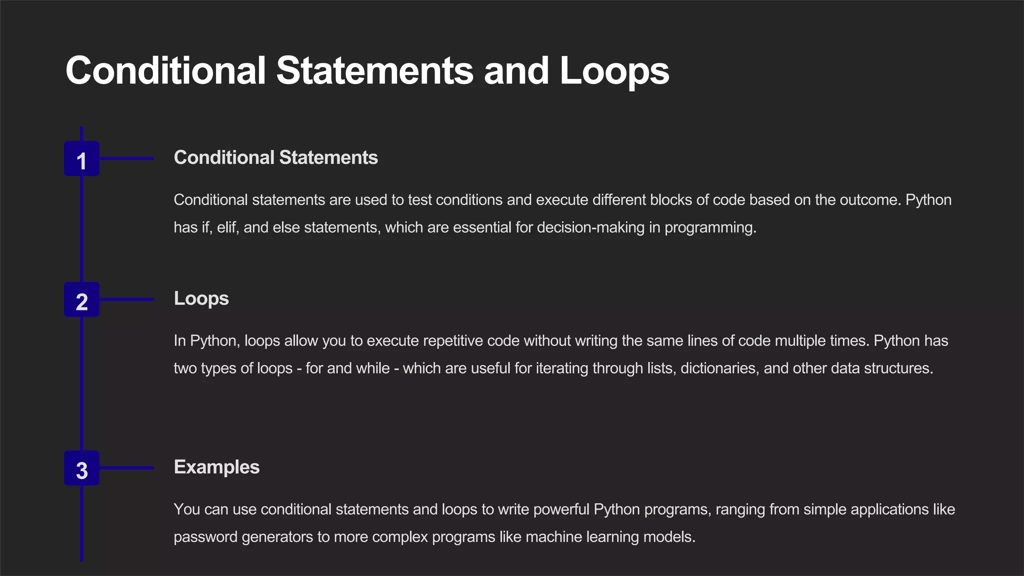 Conditional Statements and Loops
1 Conditional Statements
Conditional statements are used to test conditions and execute different blocks of code based on the outcome. Python
has if, elif, and else statements, which are essential for decision-making in programming.
2 Loops
In Python, loops allow you to execute repetitive code without writing the same lines of code multiple times. Python has
two types of loops - for and while - which are useful for iterating through lists, dictionaries, and other data structures.
3 Examples
You can use conditional statements and loops to write powerful Python programs, ranging from simple applications like
password generators to more complex programs like machine learning models.
 