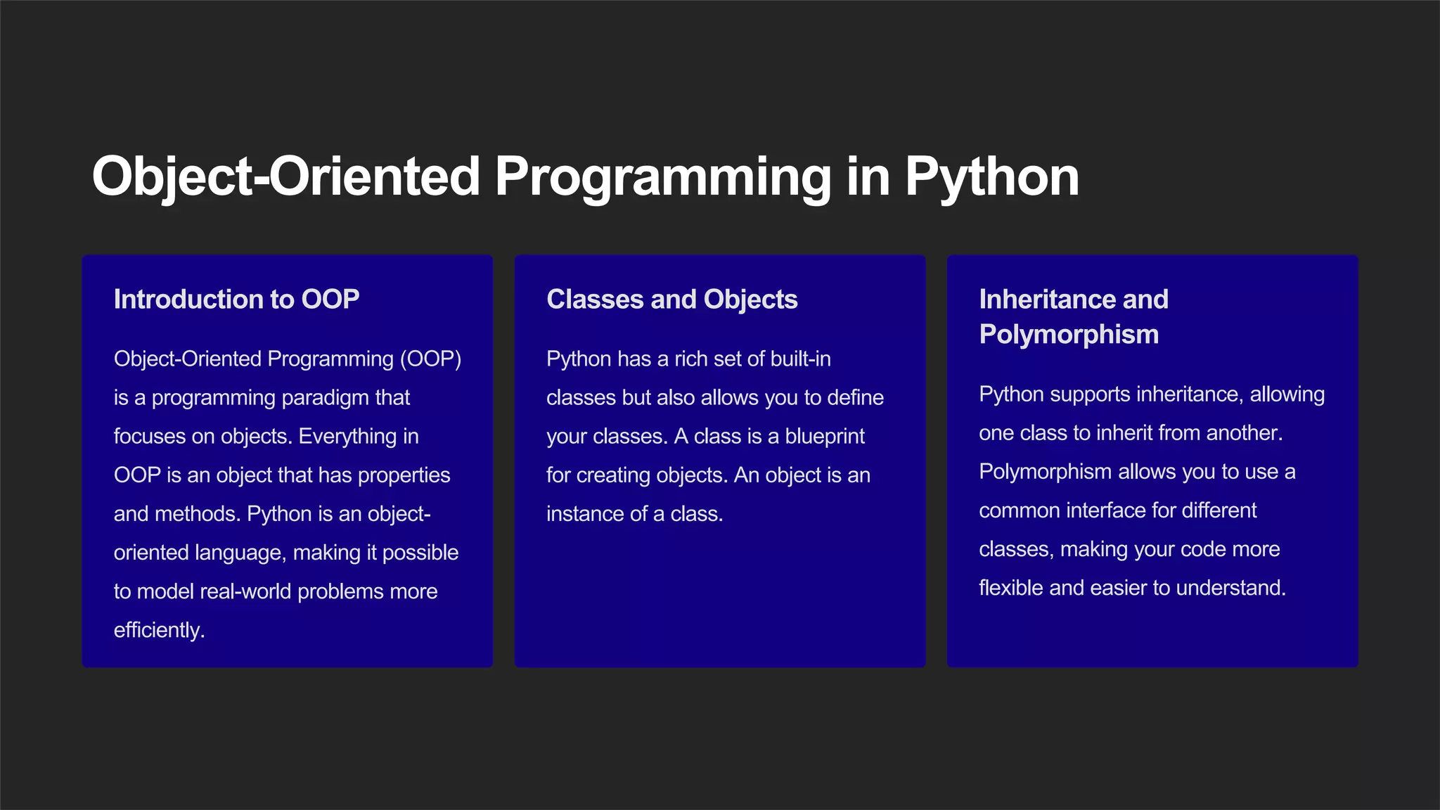 Object-Oriented Programming in Python
Introduction to OOP
Object-Oriented Programming (OOP)
is a programming paradigm that
focuses on objects. Everything in
OOP is an object that has properties
and methods. Python is an object-
oriented language, making it possible
to model real-world problems more
efficiently.
Classes and Objects
Python has a rich set of built-in
classes but also allows you to define
your classes. A class is a blueprint
for creating objects. An object is an
instance of a class.
Inheritance and
Polymorphism
Python supports inheritance, allowing
one class to inherit from another.
Polymorphism allows you to use a
common interface for different
classes, making your code more
flexible and easier to understand.
 