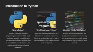 Introduction to Python
What is Python?
Python is a high-level, interpreted
programming language known for its simple
syntax and readability, making it an ideal
language for beginners. It is also widely used
in various fields like web development, data
science, machine learning, and artificial
intelligence.
Who Should Learn Python?
Python is for everybody! Whether you are a
beginner or an experienced programmer,
Python can be beneficial for you. It is used in
various applications - from scientific computing
to web development.
What Can You Do With Python?
Python is used for web development, data
analysis, data visualization, machine learning,
and game development. It's a highly versatile
language that can be put to use in just about
any field!
 