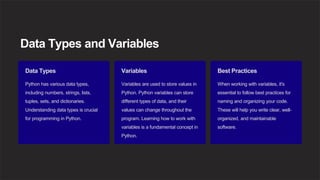 Data Types and Variables
Data Types
Python has various data types,
including numbers, strings, lists,
tuples, sets, and dictionaries.
Understanding data types is crucial
for programming in Python.
Variables
Variables are used to store values in
Python. Python variables can store
different types of data, and their
values can change throughout the
program. Learning how to work with
variables is a fundamental concept in
Python.
Best Practices
When working with variables, it's
essential to follow best practices for
naming and organizing your code.
These will help you write clear, well-
organized, and maintainable
software.
 