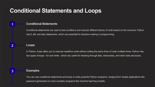Conditional Statements and Loops
1 Conditional Statements
Conditional statements are used to test conditions and execute different blocks of code based on the outcome. Python
has if, elif, and else statements, which are essential for decision-making in programming.
2 Loops
In Python, loops allow you to execute repetitive code without writing the same lines of code multiple times. Python has
two types of loops - for and while - which are useful for iterating through lists, dictionaries, and other data structures.
3 Examples
You can use conditional statements and loops to write powerful Python programs, ranging from simple applications like
password generators to more complex programs like machine learning models.
 
