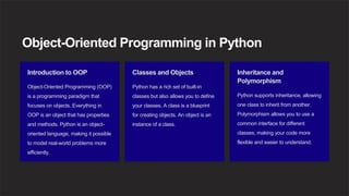 Object-Oriented Programming in Python
Introduction to OOP
Object-Oriented Programming (OOP)
is a programming paradigm that
focuses on objects. Everything in
OOP is an object that has properties
and methods. Python is an object-
oriented language, making it possible
to model real-world problems more
efficiently.
Classes and Objects
Python has a rich set of built-in
classes but also allows you to define
your classes. A class is a blueprint
for creating objects. An object is an
instance of a class.
Inheritance and
Polymorphism
Python supports inheritance, allowing
one class to inherit from another.
Polymorphism allows you to use a
common interface for different
classes, making your code more
flexible and easier to understand.
 