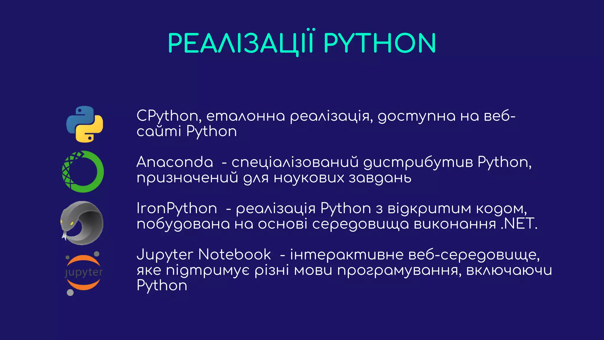 РЕАЛІЗАЦІЇ PYTHON
CPython, еталонна реалізація, доступна на веб-
сайті Python
Anaconda - спеціалізований дистрибутив Python,
призначений для наукових завдань
IronPython - реалізація Python з відкритим кодом,
побудована на основі середовища виконання .NET.
Jupyter Notebook - інтерактивне веб-середовище,
яке підтримує різні мови програмування, включаючи
Python
 
