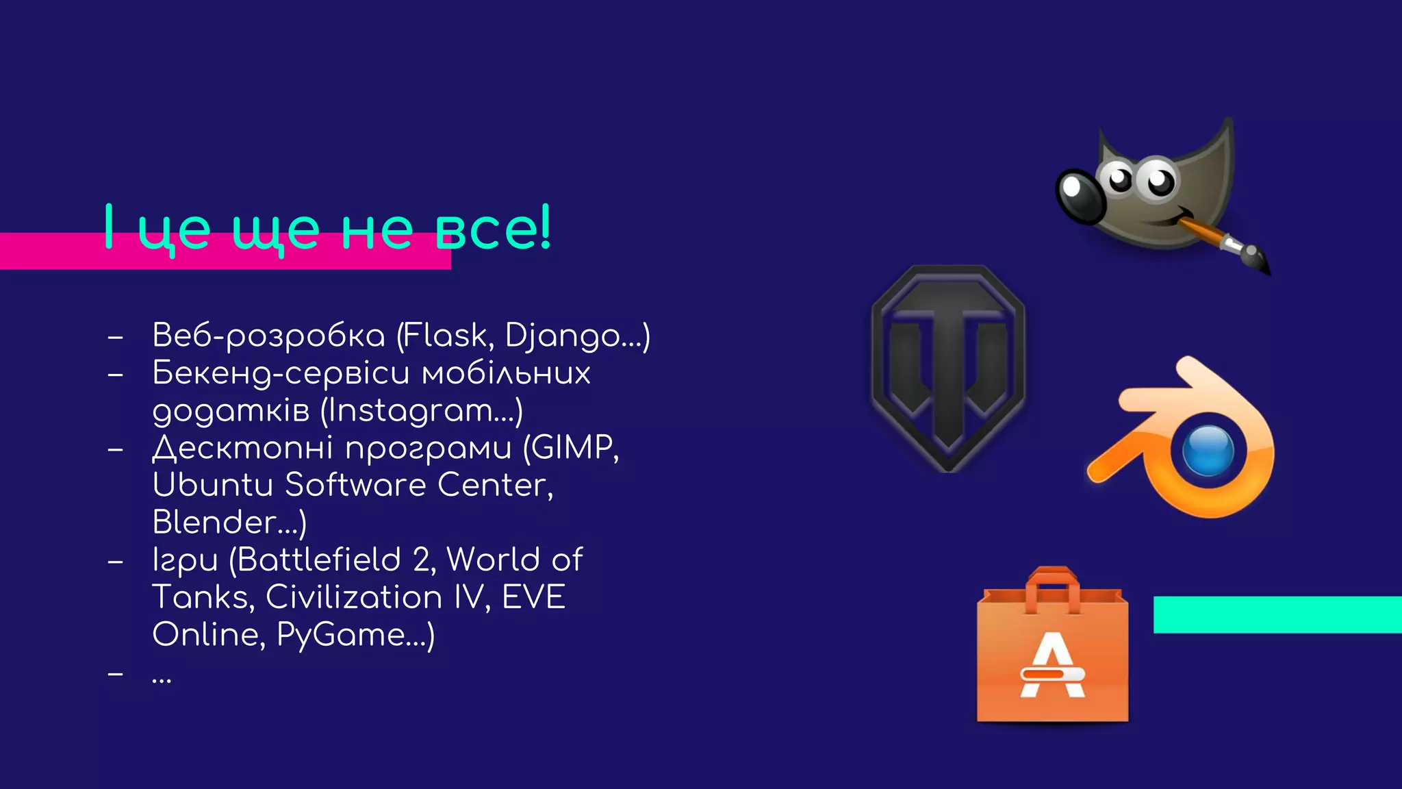 ‒ Веб-розробка (Flask, Django…)
‒ Бекенд-сервіси мобільних
додатків (Instagram…)
‒ Десктопні програми (GIMP,
Ubuntu Software Center,
Blender…)
‒ Ігри (Battlefield 2, World of
Tanks, Civilization IV, EVE
Online, PyGame…)
‒ …
І це ще не все!
 