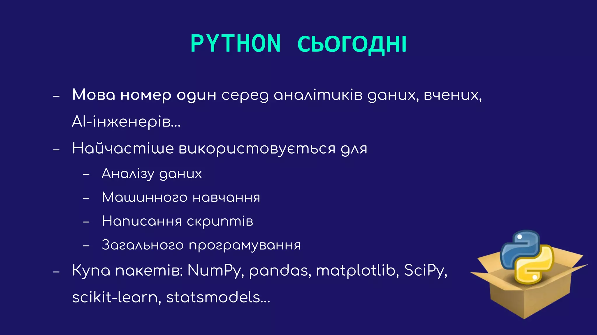 PYTHON СЬОГОДНІ
‒ Мова номер один серед аналітиків даних, вчених,
AI-інженерів…
‒ Найчастіше використовується для
‒ Аналізу даних
‒ Машинного навчання
‒ Написання скриптів
‒ Загального програмування
‒ Купа пакетів: NumPy, pandas, matplotlib, SciPy,
scikit-learn, statsmodels…
 