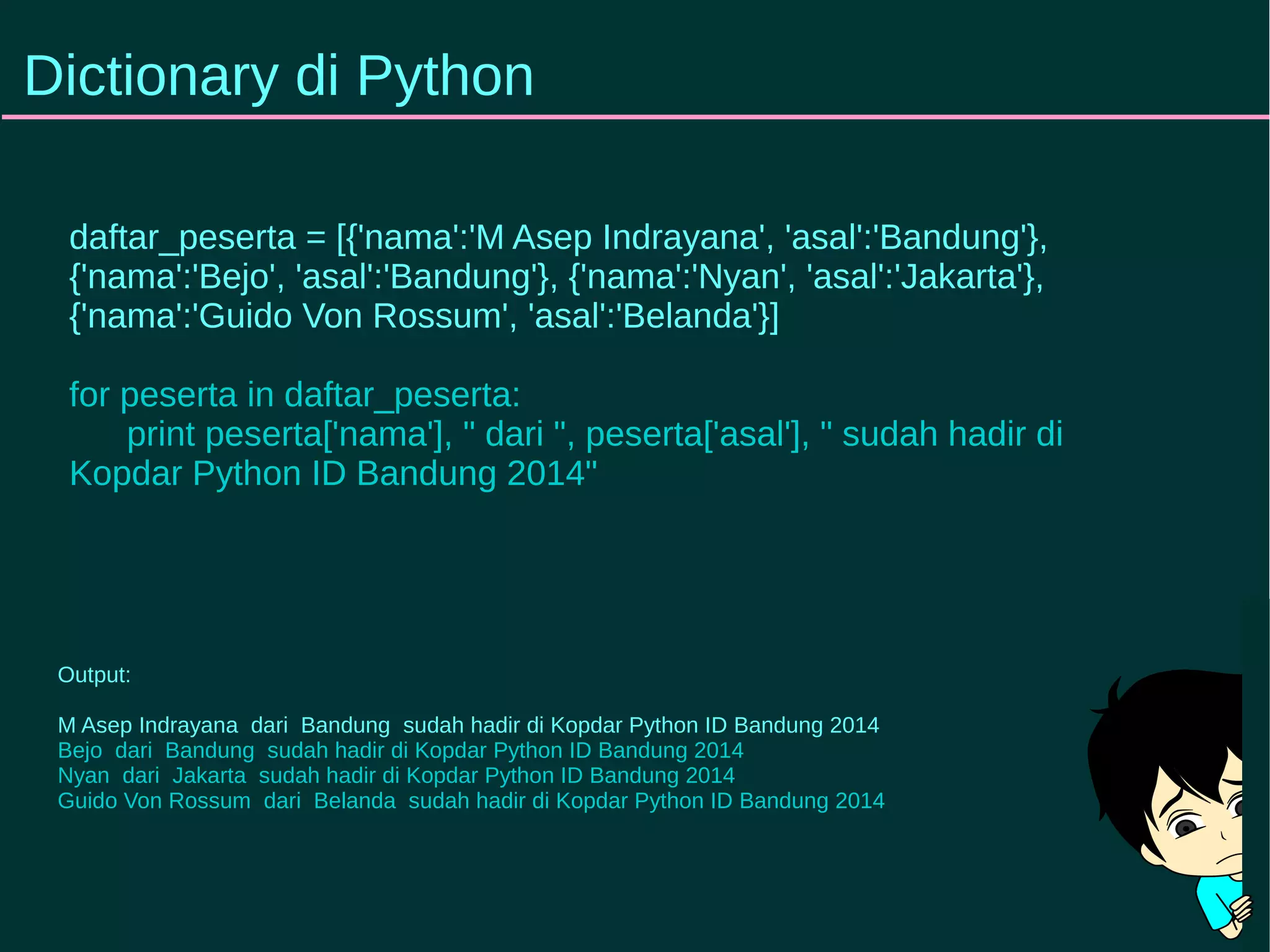 Dictionary di Python 
daftar_peserta = [{'nama':'M Asep Indrayana', 'asal':'Bandung'}, 
{'nama':'Bejo', 'asal':'Bandung'}, {'nama':'Nyan', 'asal':'Jakarta'}, 
{'nama':'Guido Von Rossum', 'asal':'Belanda'}] 
for peserta in daftar_peserta: 
print peserta['nama'], " dari ", peserta['asal'], " sudah hadir di 
Kopdar Python ID Bandung 2014" 
Output: 
M Asep Indrayana dari Bandung sudah hadir di Kopdar Python ID Bandung 2014 
Bejo dari Bandung sudah hadir di Kopdar Python ID Bandung 2014 
Nyan dari Jakarta sudah hadir di Kopdar Python ID Bandung 2014 
Guido Von Rossum dari Belanda sudah hadir di Kopdar Python ID Bandung 2014 
 