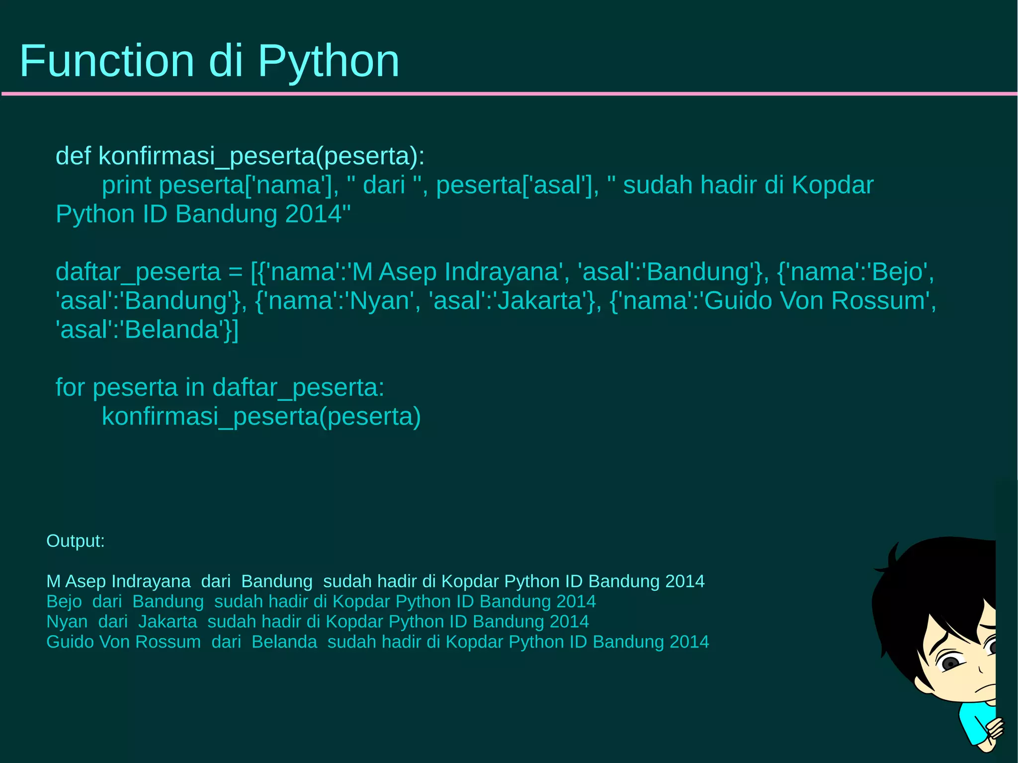 Function di Python 
def konfirmasi_peserta(peserta): 
print peserta['nama'], " dari ", peserta['asal'], " sudah hadir di Kopdar 
Python ID Bandung 2014" 
daftar_peserta = [{'nama':'M Asep Indrayana', 'asal':'Bandung'}, {'nama':'Bejo', 
'asal':'Bandung'}, {'nama':'Nyan', 'asal':'Jakarta'}, {'nama':'Guido Von Rossum', 
'asal':'Belanda'}] 
for peserta in daftar_peserta: 
konfirmasi_peserta(peserta) 
Output: 
M Asep Indrayana dari Bandung sudah hadir di Kopdar Python ID Bandung 2014 
Bejo dari Bandung sudah hadir di Kopdar Python ID Bandung 2014 
Nyan dari Jakarta sudah hadir di Kopdar Python ID Bandung 2014 
Guido Von Rossum dari Belanda sudah hadir di Kopdar Python ID Bandung 2014 
 