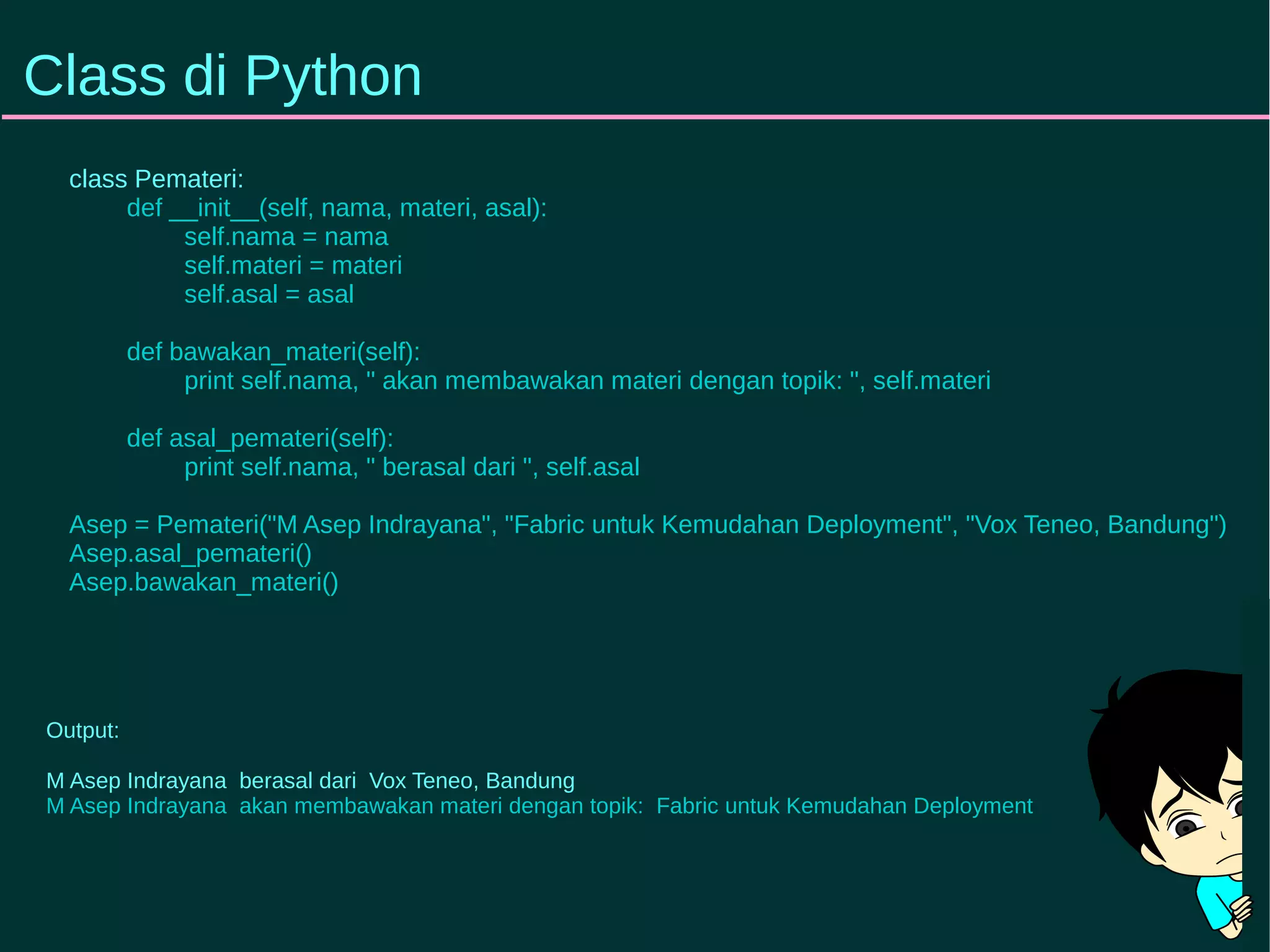 Class di Python 
class Pemateri: 
def __init__(self, nama, materi, asal): 
self.nama = nama 
self.materi = materi 
self.asal = asal 
def bawakan_materi(self): 
print self.nama, " akan membawakan materi dengan topik: ", self.materi 
def asal_pemateri(self): 
print self.nama, " berasal dari ", self.asal 
Asep = Pemateri("M Asep Indrayana", "Fabric untuk Kemudahan Deployment", "Vox Teneo, Bandung") 
Asep.asal_pemateri() 
Asep.bawakan_materi() 
Output: 
M Asep Indrayana berasal dari Vox Teneo, Bandung 
M Asep Indrayana akan membawakan materi dengan topik: Fabric untuk Kemudahan Deployment 
 